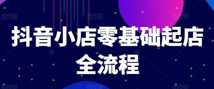 抖音小店零基础起店全流程，快速打造单品爆款技巧、商品卡引流模式与推流算法等-云长聊项目