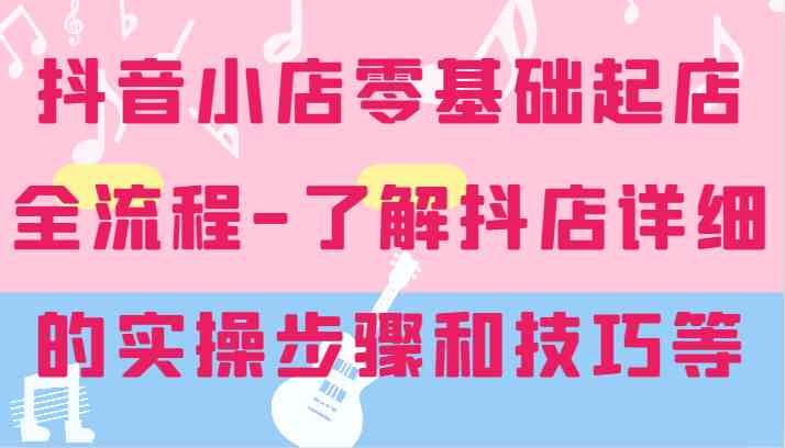 抖音小店零基础起店全流程-详细学习抖店的实操步骤和技巧等-云长聊项目