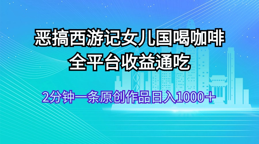 （11985期）恶搞西游记女儿国喝咖啡 全平台收益通吃 2分钟一条原创作品日入1000＋-云长聊项目