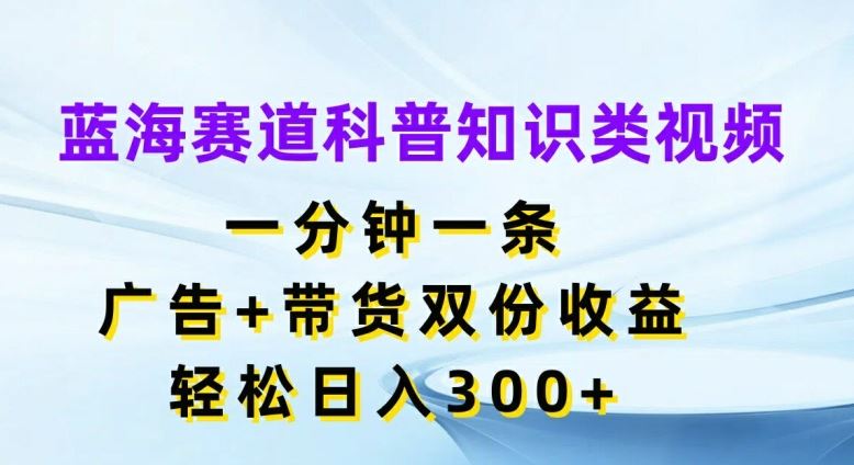 蓝海赛道科普知识类视频，一分钟一条，广告+带货双份收益，轻松日入300+【揭秘】-云长聊项目