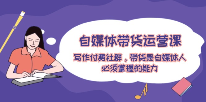 自媒体带货运营课：写作付费社群，带货是自媒体人必须掌握的能力-云长聊项目