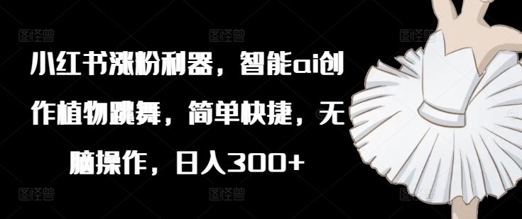 小红书涨粉利器，智能ai创作植物跳舞，简单快捷，无脑操作，日入300+-云长聊项目