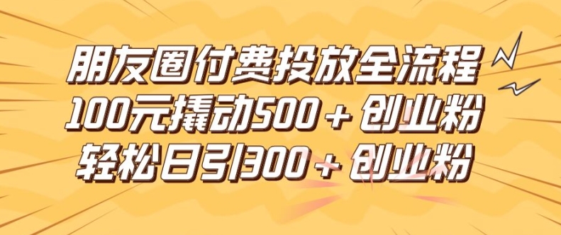 朋友圈高效付费投放全流程，100元撬动500+创业粉，日引流300加精准创业粉-云长聊项目