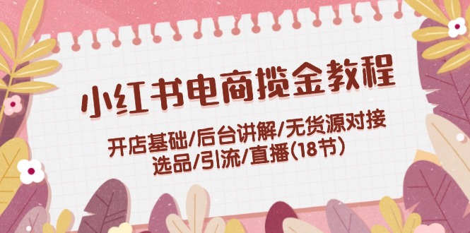 小红书电商揽金教程：开店基础/后台讲解/无货源对接/选品/引流/直播(18节)-云长聊项目