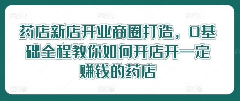 药店新店开业商圈打造，0基础全程教你如何开店开一定赚钱的药店-云长聊项目