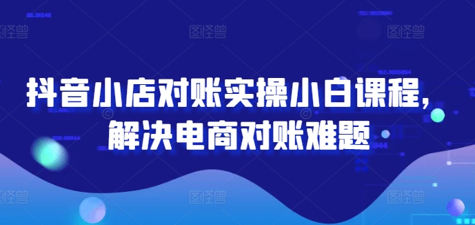 抖音小店对账实操小白课程，解决电商对账难题-云长聊项目