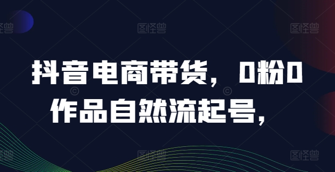 抖音电商带货，0粉0作品自然流起号，热销20多万人的抖音课程的经验分享-云长聊项目