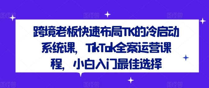 跨境老板快速布局TK的冷启动系统课，TikTok全案运营课程，小白入门最佳选择-云长聊项目
