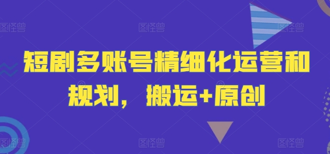 短剧多账号精细化运营和规划，搬运+原创-云长聊项目