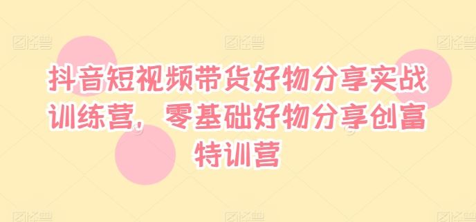 抖音短视频带货好物分享实战训练营，零基础好物分享创富特训营-云长聊项目