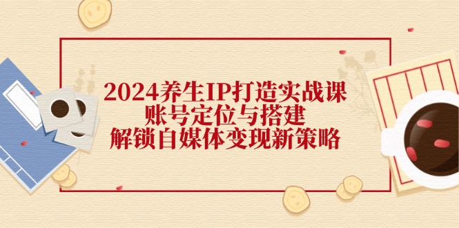 （12259期）2024养生IP打造实战课：账号定位与搭建，解锁自媒体变现新策略-云长聊项目