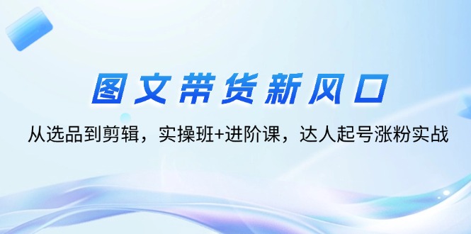 （12306期）图文带货新风口：从选品到剪辑，实操班+进阶课，达人起号涨粉实战-云长聊项目