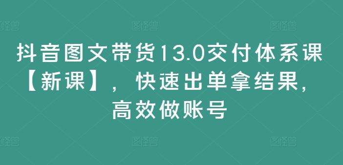 抖音图文带货13.0交付体系课【新课】，快速出单拿结果，高效做账号-云长聊项目