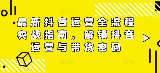 最新抖音运营全流程实战指南，解锁抖音运营与带货密码-云长聊项目
