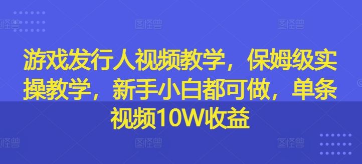 游戏发行人视频教学，保姆级实操教学，新手小白都可做，单条视频10W收益-云长聊项目
