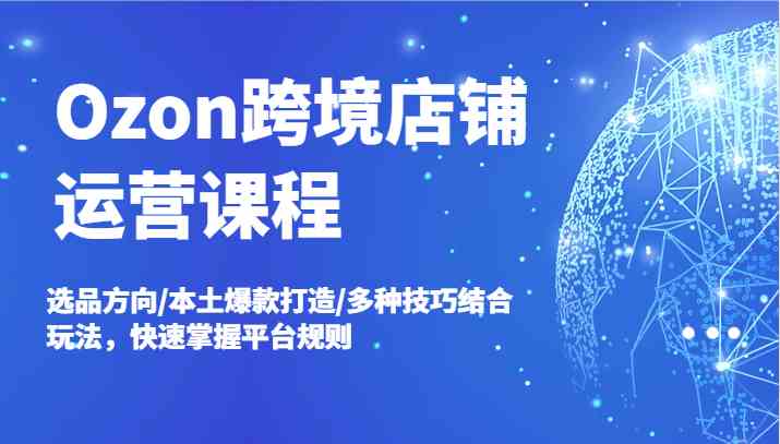 Ozon跨境店铺运营课程，选品方向/本土爆款打造/多种技巧结合玩法，快速掌握平台规则-云长聊项目