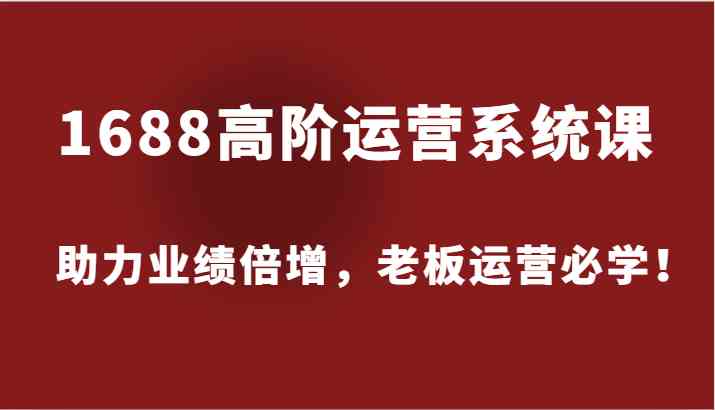1688高阶运营系统课，助力业绩倍增，老板运营必学！-云长聊项目