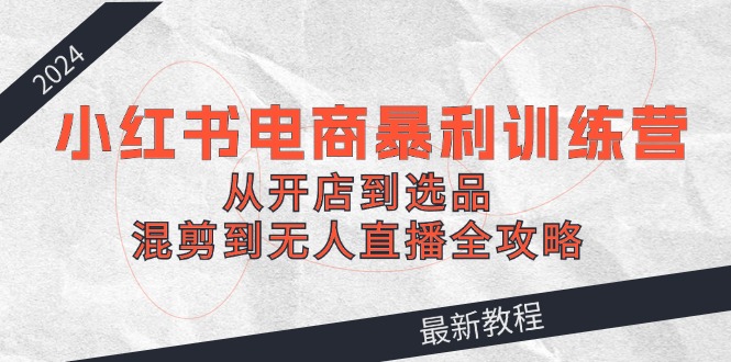 2024小红书电商暴利训练营：从开店到选品，混剪到无人直播全攻略-云长聊项目