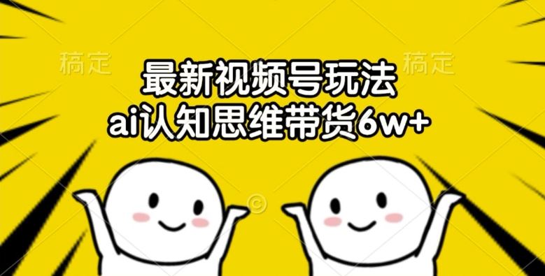 最新视频号玩法，ai认知思维带货6w+【揭秘】-云长聊项目