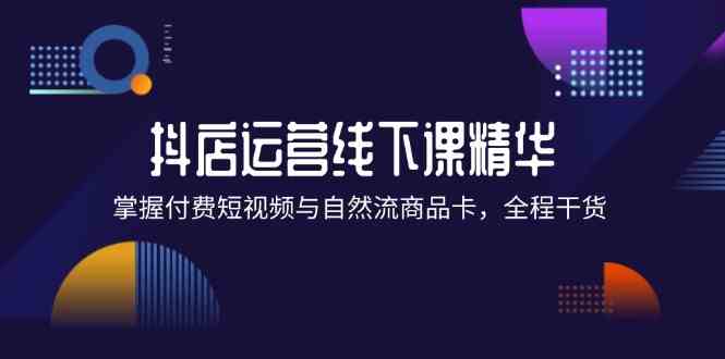 抖店进阶线下课精华：掌握付费短视频与自然流商品卡，全程干货！-云长聊项目