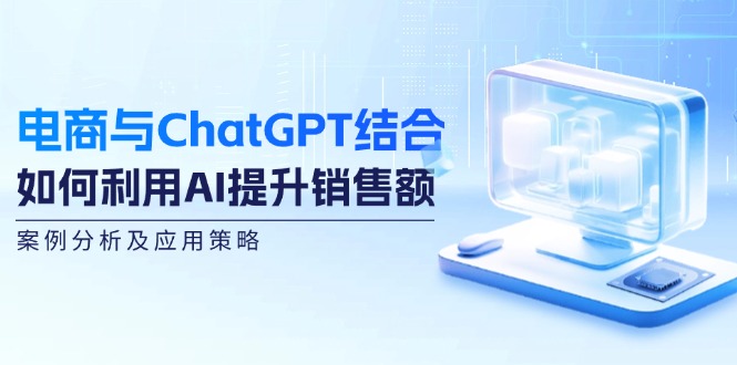 （12479期）电商与ChatGPT结合：如何利用AI提升销售额，案例分析及应用策略-云长聊项目