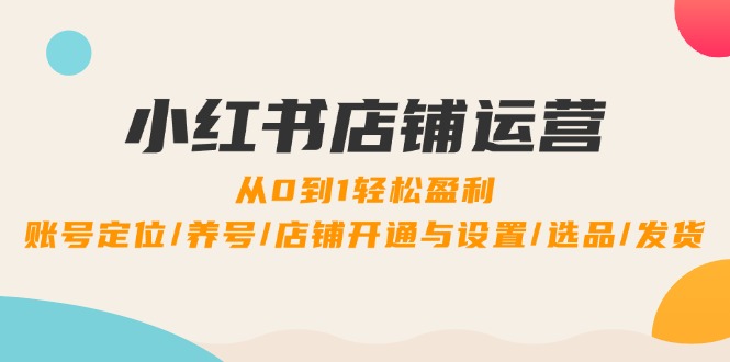 小红书店铺运营：0到1轻松盈利，账号定位/养号/店铺开通与设置/选品/发货-云长聊项目