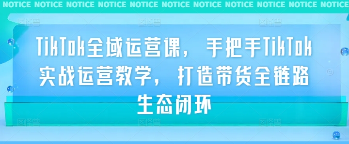 TikTok全域运营课，手把手TikTok实战运营教学，打造带货全链路生态闭环-云长聊项目
