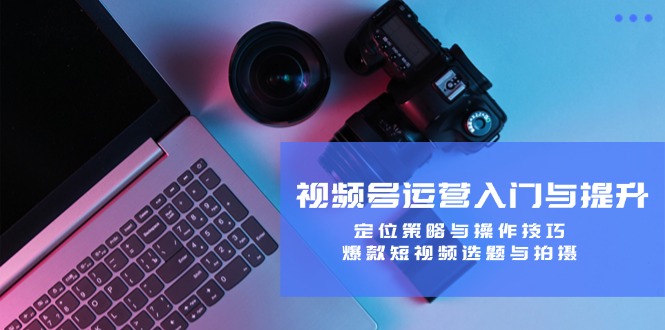 视频号运营入门与提升：定位策略与操作技巧，爆款短视频选题与拍摄-云长聊项目