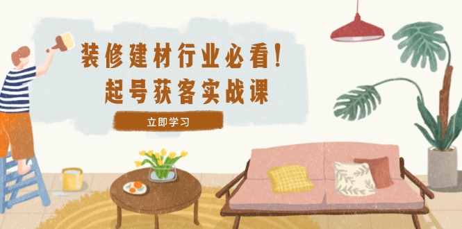 装修-建材行业必看！起号获客实战课：精准定位+爆款视频+高效运营-云长聊项目