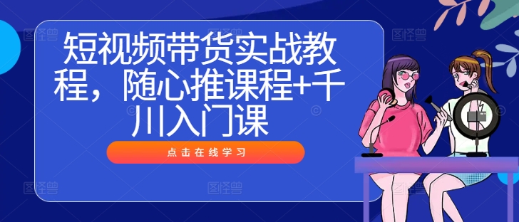 短视频带货实战教程，随心推课程+千川入门课-云长聊项目