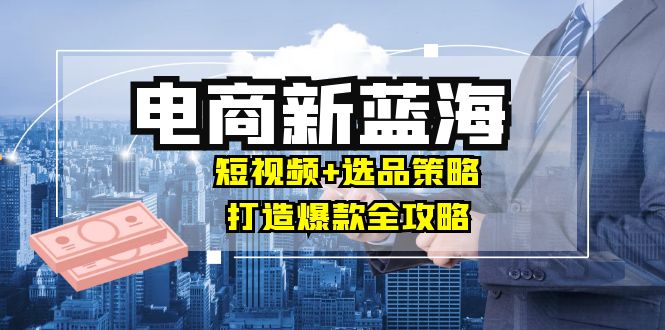 商家必看电商新蓝海：短视频+选品策略，打造爆款全攻略，月入10w+-云长聊项目