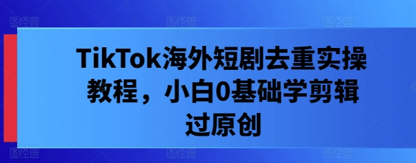 TikTok海外短剧去重实操教程，小白0基础学剪辑过原创-云长聊项目