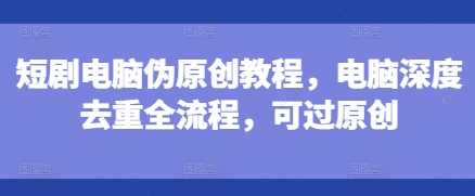 短剧电脑伪原创教程，电脑深度去重全流程，可过原创-云长聊项目