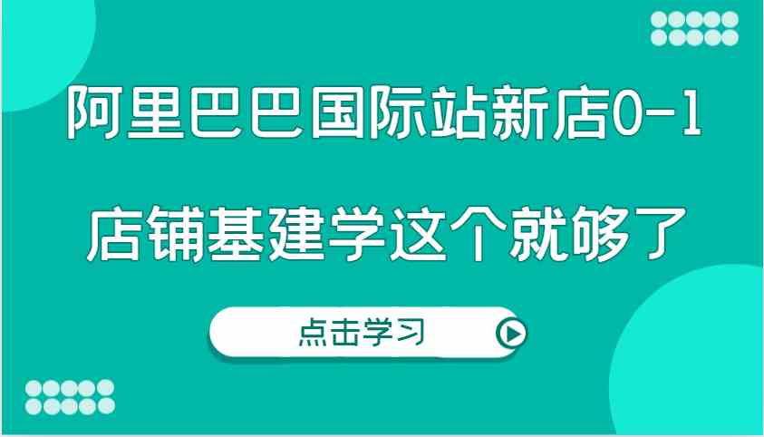 阿里巴巴国际站新店0-1，个人实践实操录制从0-1基建，店铺基建学这个就够了-云长聊项目