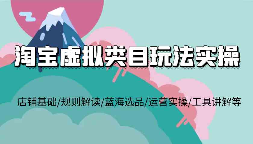 淘宝虚拟类目玩法实操，店铺基础/规则解读/蓝海选品/运营实操/工具讲解等-云长聊项目