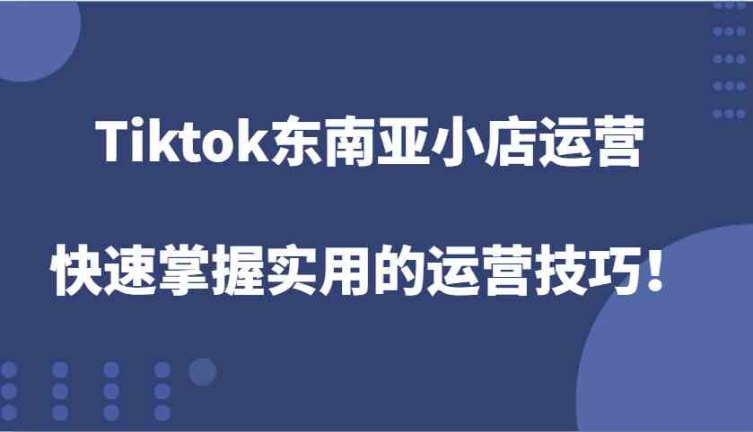 Tiktok东南亚小店运营，快速掌握实用的运营技巧！-云长聊项目