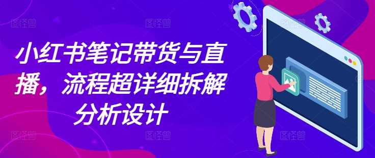 小红书笔记带货与直播，流程超详细拆解分析设计-云长聊项目
