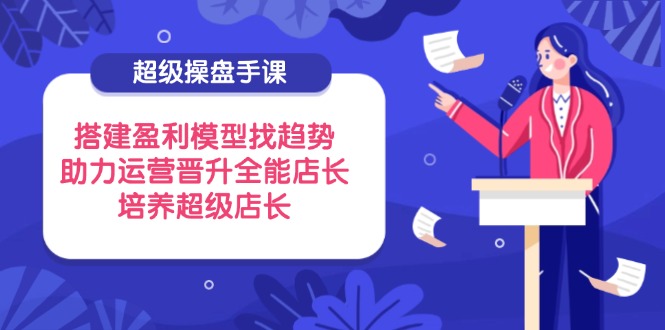 超级操盘手课，搭建盈利模型找趋势，助力运营晋升全能店长，培养超级店长-云长聊项目