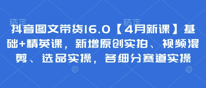 抖音图文带货16.0【4月新课】基础+精英课，新增原创实拍、视频混剪、选品实操，各细分赛道实操-云长聊项目