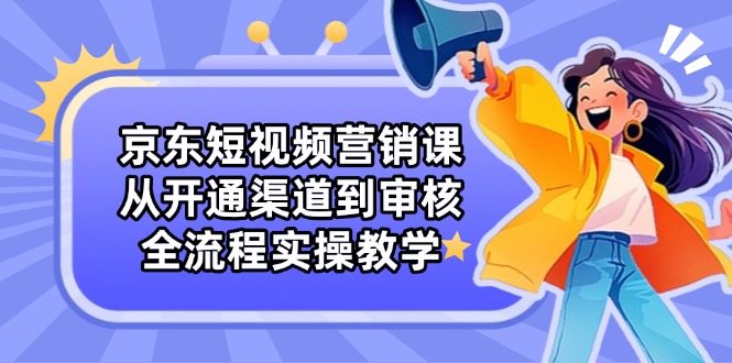 京东短视频营销课：从开通渠道到审核，全流程实操教学-云长聊项目
