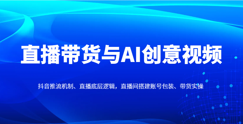 直播带货与AI创意视频，抖音推流机制、直播底层逻辑，直播间搭建账号包装、带货实操-云长聊项目