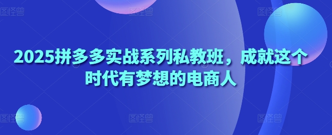 2025拼多多实战系列私教班，成就这个时代有梦想的电商人-云长聊项目