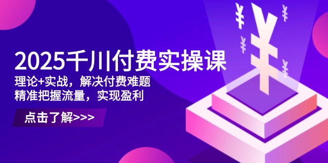 2025千川付费实操课，理论+实战，解决付费难题，精准把握流量，实现盈利-云长聊项目