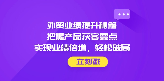 外贸业绩提升秘籍，把握产品获客要点，实现业绩倍增，轻松破局-云长聊项目