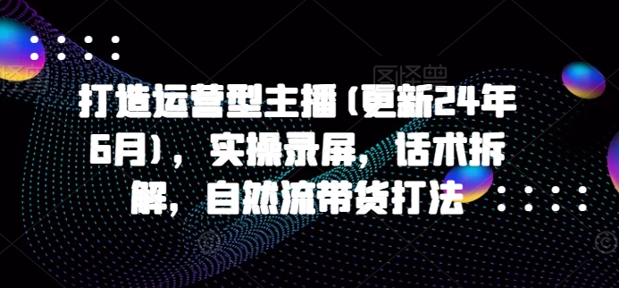 打造运营型主播(更新25年4月)，实操录屏，话术拆解，自然流带货打法-云长聊项目