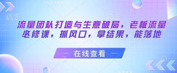 流量团队打造与生意破局，老板流量必修课，抓风口，拿结果，能落地-云长聊项目