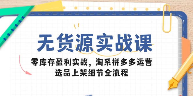 无货源实战课：零库存盈利实战，淘系拼多多运营，选品上架细节全流程-云长聊项目