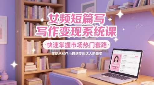 女频短篇写作变现系统课，快速掌握市场热门套路，实现从写作小白到变现达人的蜕变-云长聊项目