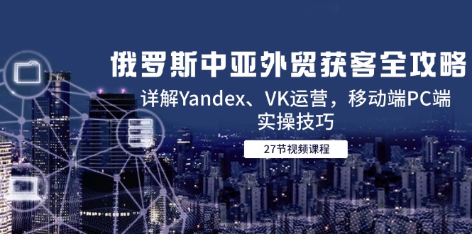 俄罗斯中亚外贸获客全攻略，详解Yandex、VK运营，移动端PC端实操技巧-云长聊项目