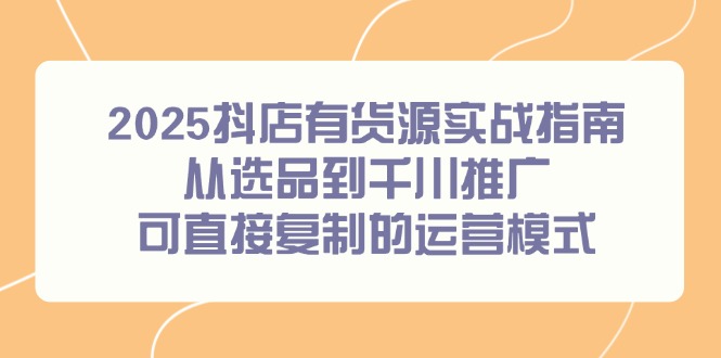 2025抖店有货源实战指南，从选品到千川推广，可直接复制的运营模式-云长聊项目
